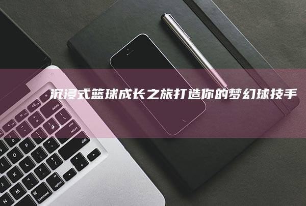 沉浸式篮球成长之旅：打造你的梦幻球技手游